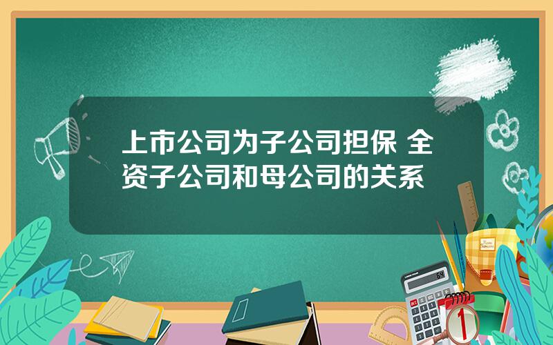 上市公司为子公司担保 全资子公司和母公司的关系